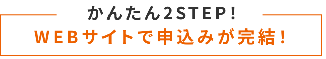 かんたん2STEP！ WEBサイトで申込みが完結！